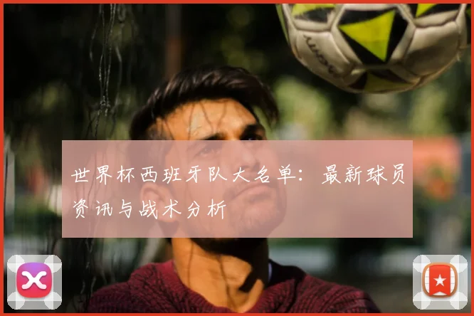 世界杯西班牙队大名单:最新球员资讯与战术分析