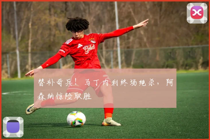 替补奇兵！马丁内利终场绝杀，阿森纳惊险取胜