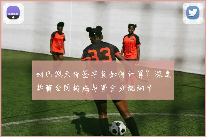 姆巴佩天价签字费如何计算？深度拆解合同构成与资金分配细节