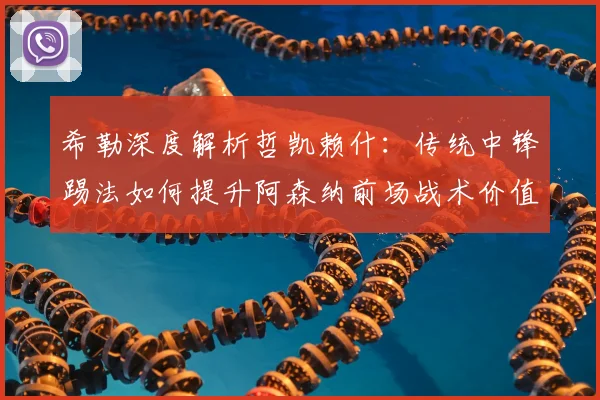 希勒深度解析哲凯赖什:传统中锋踢法如何提升阿森纳前场战术价值