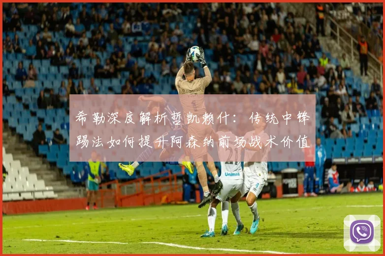希勒深度解析哲凯赖什：传统中锋踢法如何提升阿森纳前场战术价值