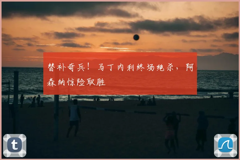 替补奇兵!马丁内利终场绝杀,阿森纳惊险取胜