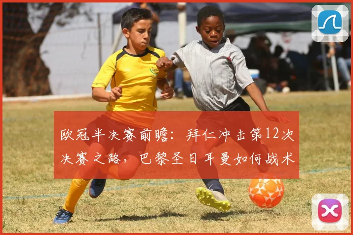 欧冠半决赛前瞻：拜仁冲击第12次决赛之路，巴黎圣日耳曼如何战术阻击？胜负深度解析