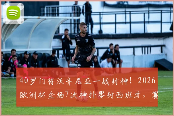 40岁门将沃齐尼亚一战封神！2026欧洲杯全场7次神扑零封西班牙，赛后加冕MVP全解析